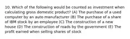 10. Which of the following would be counted as investment when calculating gross domestic product? (A) The purchase of a used computer by an auto manufacturer (B) The purchase of a share of IBM stock by an employee (C) The construction of a new house (D) The construction of roads by the government (E) The profit earned when selling shares of stock