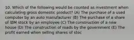 10. Which of the following would be counted as investment when calculating gross domestic product? (A) The purchase of a used computer by an auto manufacturer (B) The purchase of a share of IBM stock by an employee (C) The construction of a new house (D) The construction of roads by the government (E) The profit earned when selling shares of stoc