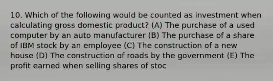 10. Which of the following would be counted as investment when calculating gross domestic product? (A) The purchase of a used computer by an auto manufacturer (B) The purchase of a share of IBM stock by an employee (C) The construction of a new house (D) The construction of roads by the government (E) The profit earned when selling shares of stoc