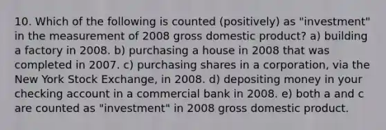 10. Which of the following is counted (positively) as "investment" in the measurement of 2008 gross domestic product? a) building a factory in 2008. b) purchasing a house in 2008 that was completed in 2007. c) purchasing shares in a corporation, via the New York Stock Exchange, in 2008. d) depositing money in your checking account in a commercial bank in 2008. e) both a and c are counted as "investment" in 2008 gross domestic product.