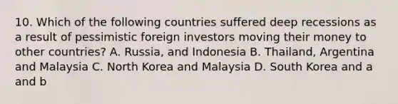 10. Which of the following countries suffered deep recessions as a result of pessimistic foreign investors moving their money to other countries? A. Russia, and Indonesia B. Thailand, Argentina and Malaysia C. North Korea and Malaysia D. South Korea and a and b