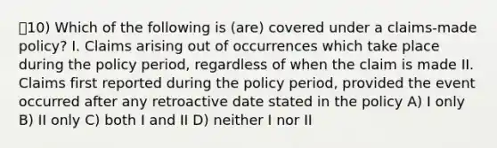 10) Which of the following is (are) covered under a claims-made policy? I. Claims arising out of occurrences which take place during the policy period, regardless of when the claim is made II. Claims first reported during the policy period, provided the event occurred after any retroactive date stated in the policy A) I only B) II only C) both I and II D) neither I nor II