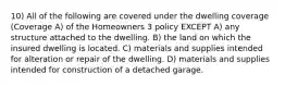 10) All of the following are covered under the dwelling coverage (Coverage A) of the Homeowners 3 policy EXCEPT A) any structure attached to the dwelling. B) the land on which the insured dwelling is located. C) materials and supplies intended for alteration or repair of the dwelling. D) materials and supplies intended for construction of a detached garage.