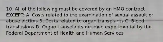 10. All of the following must be covered by an HMO contract EXCEPT: A. Costs related to the examination of sexual assault or abuse victims B. Costs related to organ transplants C. Blood transfusions D. Organ transplants deemed experimental by the Federal Department of Health and Human Services