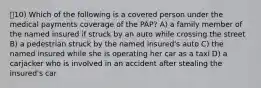 10) Which of the following is a covered person under the medical payments coverage of the PAP? A) a family member of the named insured if struck by an auto while crossing the street B) a pedestrian struck by the named insured's auto C) the named insured while she is operating her car as a taxi D) a carjacker who is involved in an accident after stealing the insured's car