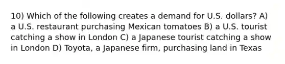 10) Which of the following creates a demand for U.S. dollars? A) a U.S. restaurant purchasing Mexican tomatoes B) a U.S. tourist catching a show in London C) a Japanese tourist catching a show in London D) Toyota, a Japanese firm, purchasing land in Texas