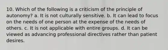 10. Which of the following is a criticism of the principle of autonomy? a. It is not culturally sensitive. b. It can lead to focus on the needs of one person at the expense of the needs of others. c. It is not applicable with entire groups. d. It can be viewed as advancing professional directives rather than patient desires.