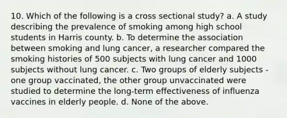 10. Which of the following is a cross sectional study? a. A study describing the prevalence of smoking among high school students in Harris county. b. To determine the association between smoking and lung cancer, a researcher compared the smoking histories of 500 subjects with lung cancer and 1000 subjects without lung cancer. c. Two groups of elderly subjects - one group vaccinated, the other group unvaccinated were studied to determine the long-term effectiveness of influenza vaccines in elderly people. d. None of the above.