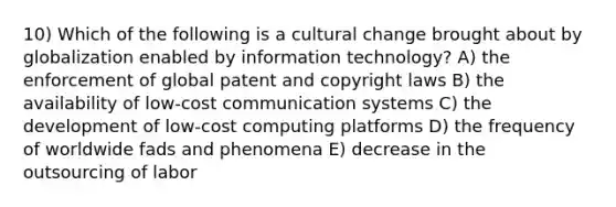 10) Which of the following is a cultural change brought about by globalization enabled by information technology? A) the enforcement of global patent and copyright laws B) the availability of low-cost communication systems C) the development of low-cost computing platforms D) the frequency of worldwide fads and phenomena E) decrease in the outsourcing of labor