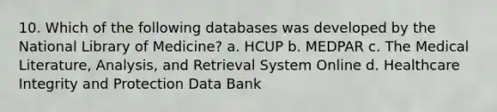 10. Which of the following databases was developed by the National Library of Medicine? a. HCUP b. MEDPAR c. The Medical Literature, Analysis, and Retrieval System Online d. Healthcare Integrity and Protection Data Bank