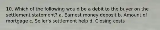 10. Which of the following would be a debit to the buyer on the settlement statement? a. Earnest money deposit b. Amount of mortgage c. Seller's settlement help d. Closing costs