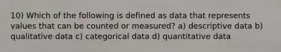 10) Which of the following is defined as data that represents values that can be counted or measured? a) descriptive data b) qualitative data c) categorical data d) quantitative data