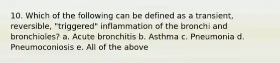 10. Which of the following can be defined as a transient, reversible, "triggered" inflammation of the bronchi and bronchioles? a. Acute bronchitis b. Asthma c. Pneumonia d. Pneumoconiosis e. All of the above