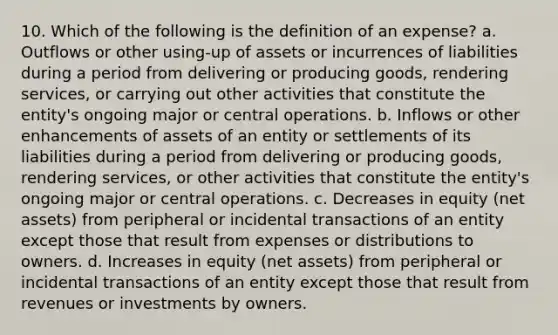 10. Which of the following is the definition of an expense? a. Outflows or other using-up of assets or incurrences of liabilities during a period from delivering or producing goods, rendering services, or carrying out other activities that constitute the entity's ongoing major or central operations. b. Inflows or other enhancements of assets of an entity or settlements of its liabilities during a period from delivering or producing goods, rendering services, or other activities that constitute the entity's ongoing major or central operations. c. Decreases in equity (net assets) from peripheral or incidental transactions of an entity except those that result from expenses or distributions to owners. d. Increases in equity (net assets) from peripheral or incidental transactions of an entity except those that result from revenues or investments by owners.