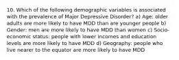 10. Which of the following demographic variables is associated with the prevalence of Major Depressive Disorder? a) Age: older adults are more likely to have MDD than are younger people b) Gender: men are more likely to have MDD than women c) Socio-economic status: people with lower incomes and education levels are more likely to have MDD d) Geography: people who live nearer to the equator are more likely to have MDD