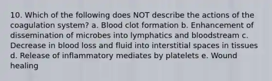 10. Which of the following does NOT describe the actions of the coagulation system? a. Blood clot formation b. Enhancement of dissemination of microbes into lymphatics and bloodstream c. Decrease in blood loss and fluid into interstitial spaces in tissues d. Release of inflammatory mediates by platelets e. Wound healing