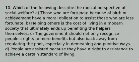 10. Which of the following describe the radical perspective of social welfare? a) Those who are fortunate because of birth or achievement have a moral obligation to assist those who are less fortunate. b) Helping others is the cost of living in a modern society that ultimately ends up benefiting the helpers themselves. c) The government should not only recognize people's rights to more benefits but also back away from regulating the poor, especially in demeaning and punitive ways. d) People are assisted because they have a right to assistance to achieve a certain standard of living.