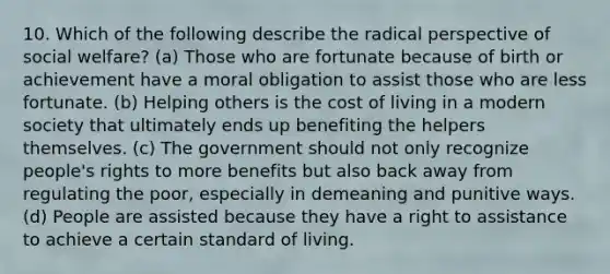 10. Which of the following describe the radical perspective of social welfare? (a) Those who are fortunate because of birth or achievement have a moral obligation to assist those who are less fortunate. (b) Helping others is the cost of living in a modern society that ultimately ends up benefiting the helpers themselves. (c) The government should not only recognize people's rights to more benefits but also back away from regulating the poor, especially in demeaning and punitive ways. (d) People are assisted because they have a right to assistance to achieve a certain standard of living.