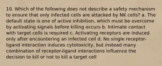 10. Which of the following does not describe a safety mechanism to ensure that only infected cells are attacked by NK cells? a. The default state is one of active inhibition, which must be overcome by activating signals before killing occurs b. Intimate contact with target cells is required c. Activating receptors are induced only after encountering an infected cell d. No single receptor-ligand interaction induces cytotoxicity, but instead many combination of receptor-ligand interactions influence the decision to kill or not to kill a target cell