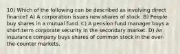 10) Which of the following can be described as involving direct finance? A) A corporation issues new shares of stock. B) People buy shares in a mutual fund. C) A pension fund manager buys a short-term corporate security in the secondary market. D) An insurance company buys shares of common stock in the over-the-counter markets.