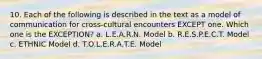 10. Each of the following is described in the text as a model of communication for cross-cultural encounters EXCEPT one. Which one is the EXCEPTION? a. L.E.A.R.N. Model b. R.E.S.P.E.C.T. Model c. ETHNIC Model d. T.O.L.E.R.A.T.E. Model