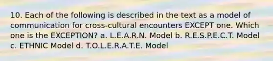 10. Each of the following is described in the text as a model of communication for cross-cultural encounters EXCEPT one. Which one is the EXCEPTION? a. L.E.A.R.N. Model b. R.E.S.P.E.C.T. Model c. ETHNIC Model d. T.O.L.E.R.A.T.E. Model