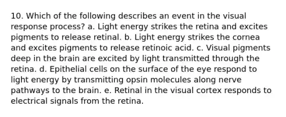 10. Which of the following describes an event in the visual response process? a. Light energy strikes the retina and excites pigments to release retinal. b. Light energy strikes the cornea and excites pigments to release retinoic acid. c. Visual pigments deep in the brain are excited by light transmitted through the retina. d. Epithelial cells on the surface of the eye respond to light energy by transmitting opsin molecules along nerve pathways to the brain. e. Retinal in the visual cortex responds to electrical signals from the retina.