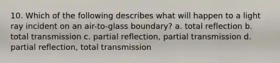 10. Which of the following describes what will happen to a light ray incident on an air-to-glass boundary? a. total reflection b. total transmission c. partial reflection, partial transmission d. partial reflection, total transmission