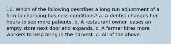 10. Which of the following describes a long-run adjustment of a firm to changing business conditions? a. A dentist changes her hours to see more patients. b. A restaurant owner leases an empty store next door and expands. c. A farmer hires more workers to help bring in the harvest. d. All of the above.