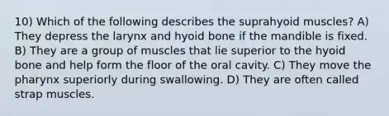 10) Which of the following describes the suprahyoid muscles? A) They depress the larynx and hyoid bone if the mandible is fixed. B) They are a group of muscles that lie superior to the hyoid bone and help form the floor of the oral cavity. C) They move the pharynx superiorly during swallowing. D) They are often called strap muscles.