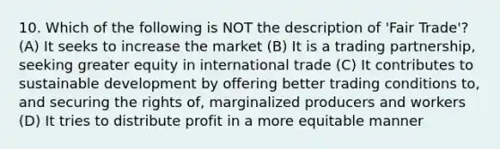 10. Which of the following is NOT the description of 'Fair Trade'?(A) It seeks to increase the market (B) It is a trading partnership, seeking greater equity in international trade (C) It contributes to sustainable development by offering better trading conditions to, and securing the rights of, marginalized producers and workers (D) It tries to distribute profit in a more equitable manner