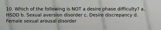 10. Which of the following is NOT a desire phase difficulty? a. HSDD b. Sexual aversion disorder c. Desire discrepancy d. Female sexual arousal disorder