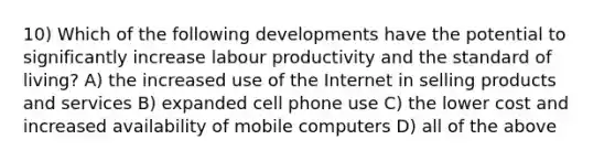 10) Which of the following developments have the potential to significantly increase labour productivity and the standard of living? A) the increased use of the Internet in selling products and services B) expanded cell phone use C) the lower cost and increased availability of mobile computers D) all of the above