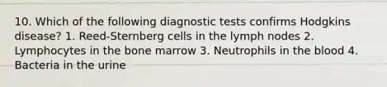 10. Which of the following diagnostic tests confirms Hodgkins disease? 1. Reed-Sternberg cells in the lymph nodes 2. Lymphocytes in the bone marrow 3. Neutrophils in the blood 4. Bacteria in the urine