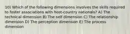 10) Which of the following dimensions involves the skills required to foster associations with host-country nationals? A) The technical dimension B) The self dimension C) The relationship dimension D) The perception dimension E) The process dimension