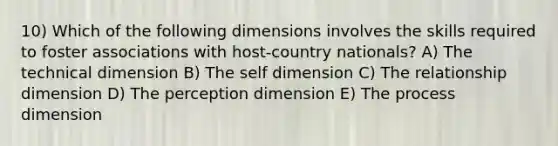 10) Which of the following dimensions involves the skills required to foster associations with host-country nationals? A) The technical dimension B) The self dimension C) The relationship dimension D) The perception dimension E) The process dimension