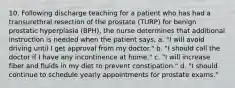 10. Following discharge teaching for a patient who has had a transurethral resection of the prostate (TURP) for benign prostatic hyperplasia (BPH), the nurse determines that additional instruction is needed when the patient says, a. "I will avoid driving until I get approval from my doctor." b. "I should call the doctor if I have any incontinence at home." c. "I will increase fiber and fluids in my diet to prevent constipation." d. "I should continue to schedule yearly appointments for prostate exams."