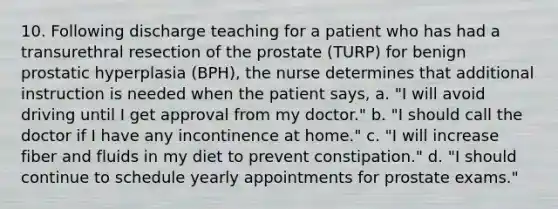 10. Following discharge teaching for a patient who has had a transurethral resection of the prostate (TURP) for benign prostatic hyperplasia (BPH), the nurse determines that additional instruction is needed when the patient says, a. "I will avoid driving until I get approval from my doctor." b. "I should call the doctor if I have any incontinence at home." c. "I will increase fiber and fluids in my diet to prevent constipation." d. "I should continue to schedule yearly appointments for prostate exams."