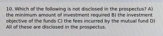 10. Which of the following is not disclosed in the prospectus? A) the minimum amount of investment required B) the investment objective of the funds C) the fees incurred by the mutual fund D) All of these are disclosed in the prospectus.