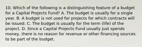 10. Which of the following is a distinguishing feature of a budget for a Capital Projects Fund? A. The budget is usually for a single year. B. A budget is not used for projects for which contracts will be issued. C. The budget is usually for the term (life) of the project. D. Since a Capital Projects Fund usually just spends money, there is no reason for revenue or other financing sources to be part of the budget.