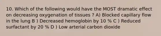 10. Which of the following would have the MOST dramatic effect on decreasing oxygenation of tissues ? A) Blocked capillary flow in the lung B ) Decreased hemoglobin by 10 % C ) Reduced surfactant by 20 % D ) Low arterial carbon dioxide