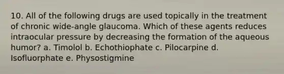 10. All of the following drugs are used topically in the treatment of chronic wide-angle glaucoma. Which of these agents reduces intraocular pressure by decreasing the formation of the aqueous humor? a. Timolol b. Echothiophate c. Pilocarpine d. Isofluorphate e. Physostigmine