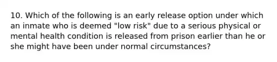 10. Which of the following is an early release option under which an inmate who is deemed "low risk" due to a serious physical or mental health condition is released from prison earlier than he or she might have been under normal circumstances?