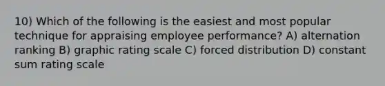 10) Which of the following is the easiest and most popular technique for appraising employee performance? A) alternation ranking B) graphic rating scale C) forced distribution D) constant sum rating scale