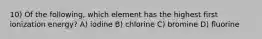 10) Of the following, which element has the highest first ionization energy? A) iodine B) chlorine C) bromine D) fluorine