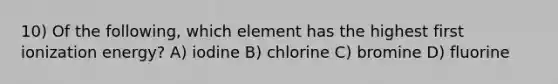 10) Of the following, which element has the highest first ionization energy? A) iodine B) chlorine C) bromine D) fluorine