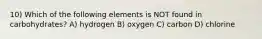 10) Which of the following elements is NOT found in carbohydrates? A) hydrogen B) oxygen C) carbon D) chlorine