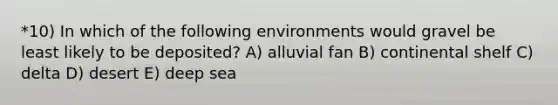 *10) In which of the following environments would gravel be least likely to be deposited? A) alluvial fan B) continental shelf C) delta D) desert E) deep sea