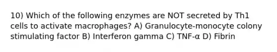 10) Which of the following enzymes are NOT secreted by Th1 cells to activate macrophages? A) Granulocyte-monocyte colony stimulating factor B) Interferon gamma C) TNF-α D) Fibrin