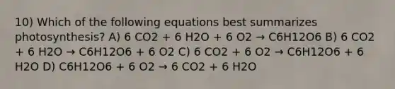 10) Which of the following equations best summarizes photosynthesis? A) 6 CO2 + 6 H2O + 6 O2 → C6H12O6 B) 6 CO2 + 6 H2O → C6H12O6 + 6 O2 C) 6 CO2 + 6 O2 → C6H12O6 + 6 H2O D) C6H12O6 + 6 O2 → 6 CO2 + 6 H2O